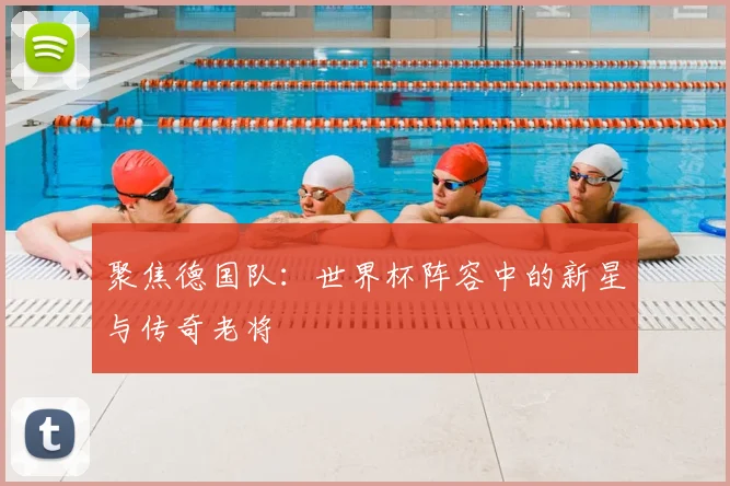 聚焦德国队:世界杯阵容中的新星与传奇老将