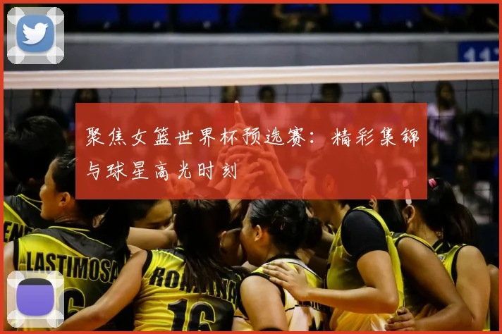 聚焦女篮世界杯预选赛:精彩集锦与球星高光时刻