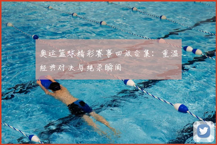 奥运篮球精彩赛事回放合集：重温经典对决与绝杀瞬间
