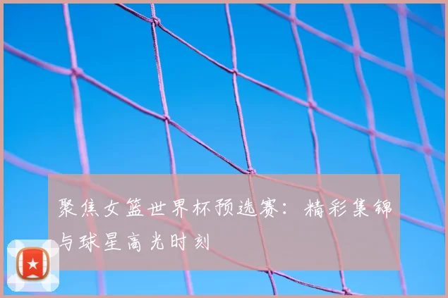 聚焦女篮世界杯预选赛:精彩集锦与球星高光时刻