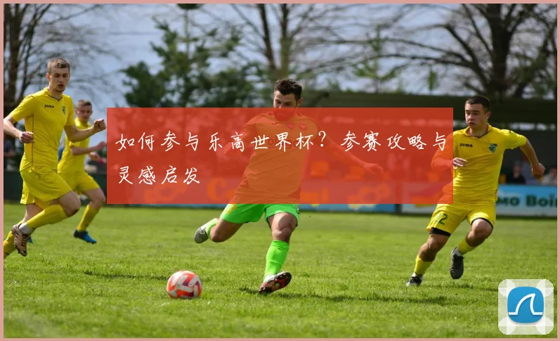 如何参与乐高世界杯?参赛攻略与灵感启发